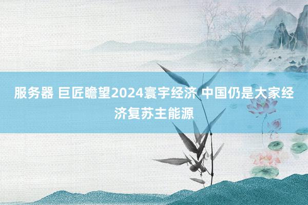 服务器 巨匠瞻望2024寰宇经济 中国仍是大家经济复苏主能源